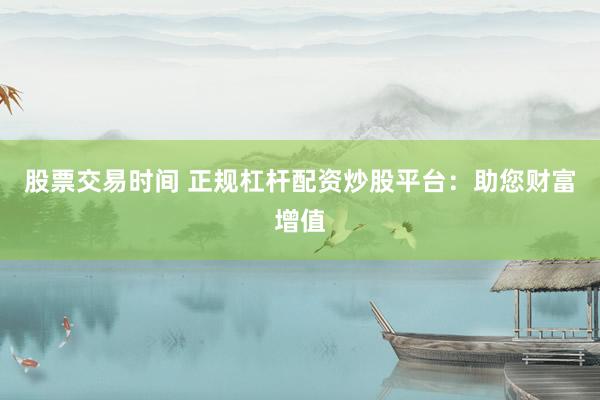 股票交易时间 正规杠杆配资炒股平台：助您财富增值