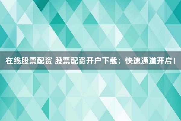在线股票配资 股票配资开户下载：快速通道开启！