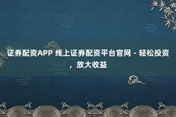 证券配资APP 线上证券配资平台官网 - 轻松投资，放大收益