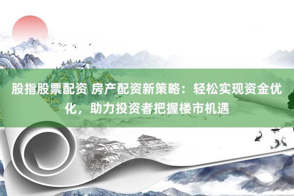 股指股票配资 房产配资新策略：轻松实现资金优化，助力投资者把握楼市机遇