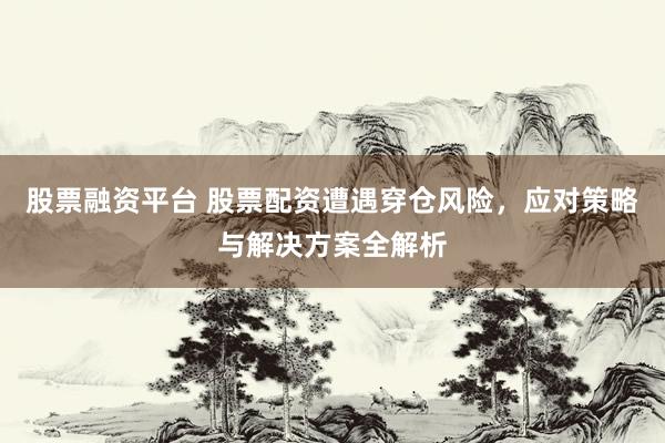 股票融资平台 股票配资遭遇穿仓风险，应对策略与解决方案全解析