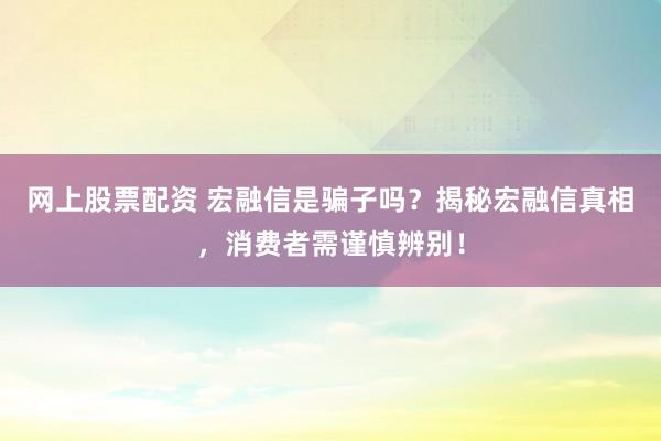 网上股票配资 宏融信是骗子吗？揭秘宏融信真相，消费者需谨慎辨别！