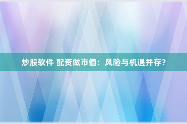 炒股软件 配资做市值：风险与机遇并存？