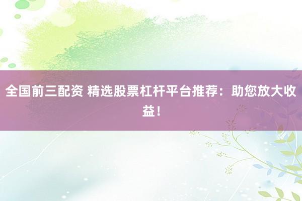 全国前三配资 精选股票杠杆平台推荐：助您放大收益！