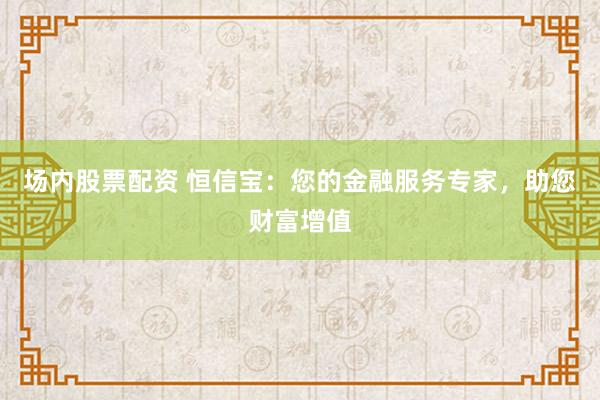 场内股票配资 恒信宝：您的金融服务专家，助您财富增值