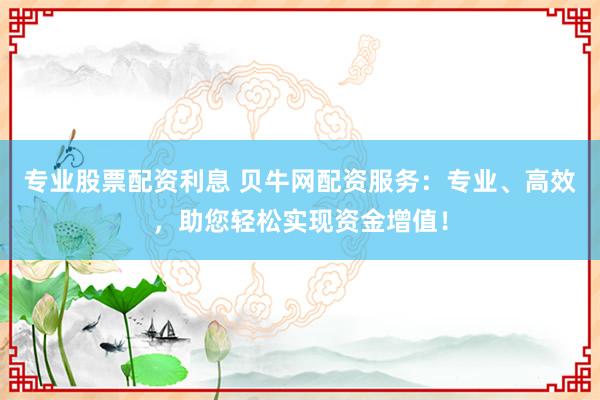 专业股票配资利息 贝牛网配资服务：专业、高效，助您轻松实现资金增值！