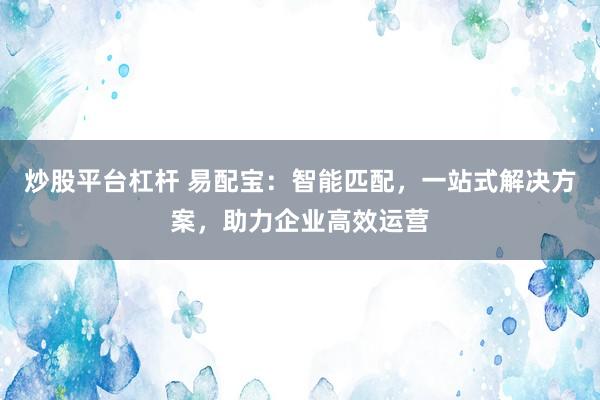 炒股平台杠杆 易配宝：智能匹配，一站式解决方案，助力企业高效运营