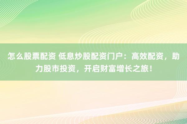 怎么股票配资 低息炒股配资门户：高效配资，助力股市投资，开启财富增长之旅！