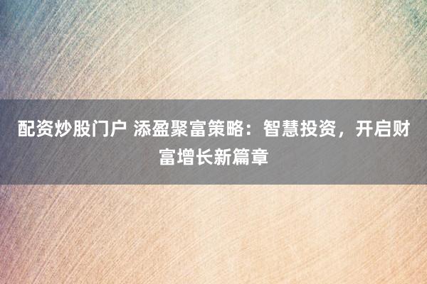 配资炒股门户 添盈聚富策略：智慧投资，开启财富增长新篇章