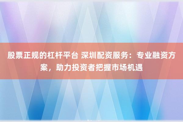 股票正规的杠杆平台 深圳配资服务：专业融资方案，助力投资者把握市场机遇