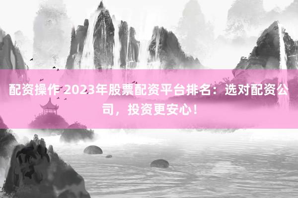 配资操作 2023年股票配资平台排名：选对配资公司，投资更安心！