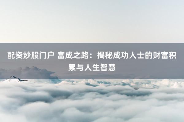 配资炒股门户 富成之路：揭秘成功人士的财富积累与人生智慧
