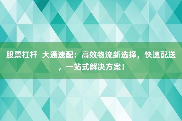 股票扛杆  大通速配：高效物流新选择，快速配送，一站式解决方案！