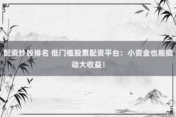 配资炒股排名 低门槛股票配资平台：小资金也能撬动大收益！