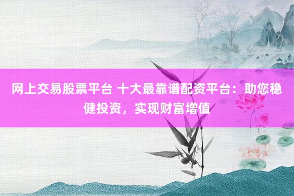 网上交易股票平台 十大最靠谱配资平台：助您稳健投资，实现财富增值