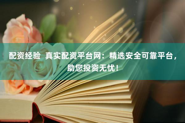 配资经验  真实配资平台网：精选安全可靠平台，助您投资无忧！