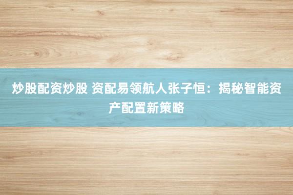 炒股配资炒股 资配易领航人张子恒：揭秘智能资产配置新策略
