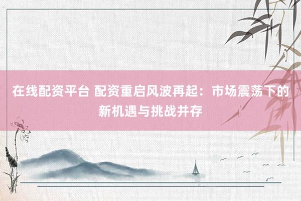 在线配资平台 配资重启风波再起：市场震荡下的新机遇与挑战并存