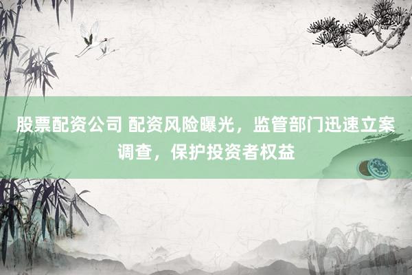 股票配资公司 配资风险曝光，监管部门迅速立案调查，保护投资者权益