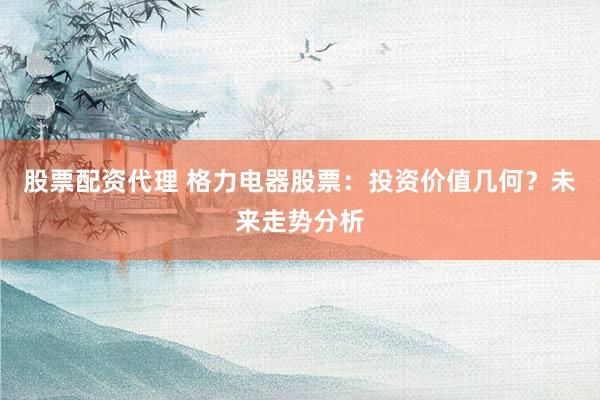 股票配资代理 格力电器股票：投资价值几何？未来走势分析