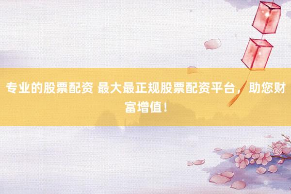 专业的股票配资 最大最正规股票配资平台，助您财富增值！