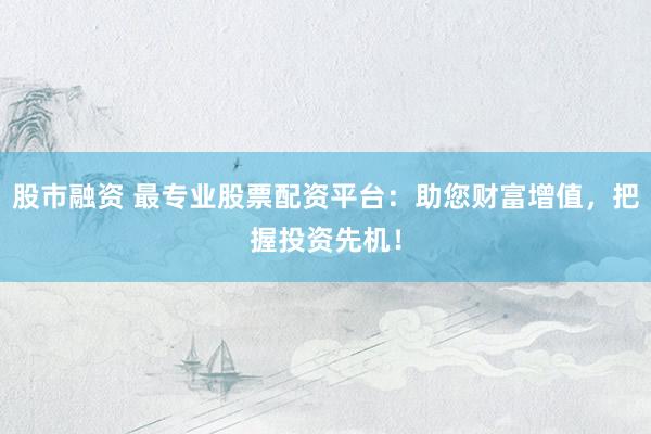 股市融资 最专业股票配资平台：助您财富增值，把握投资先机！