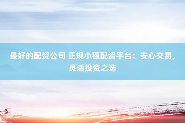 最好的配资公司 正规小额配资平台：安心交易，灵活投资之选