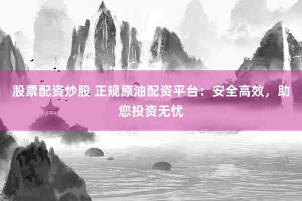 股票配资炒股 正规原油配资平台：安全高效，助您投资无忧
