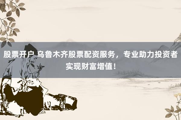 股票开户 乌鲁木齐股票配资服务，专业助力投资者实现财富增值！