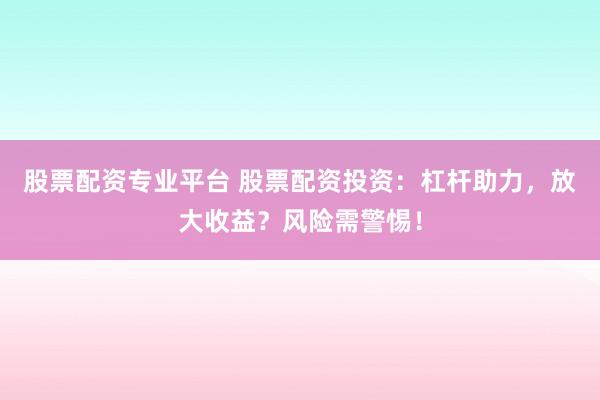 股票配资专业平台 股票配资投资：杠杆助力，放大收益？风险需警惕！