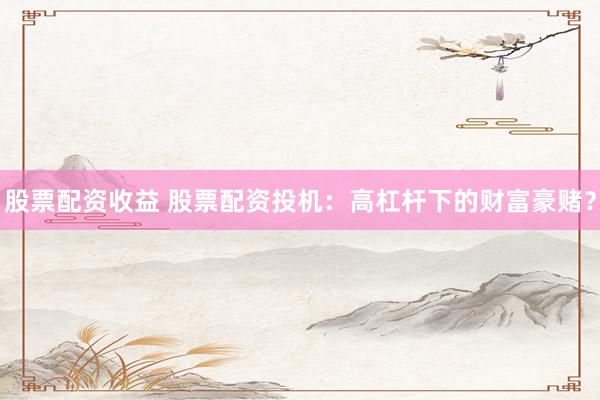 股票配资收益 股票配资投机：高杠杆下的财富豪赌？