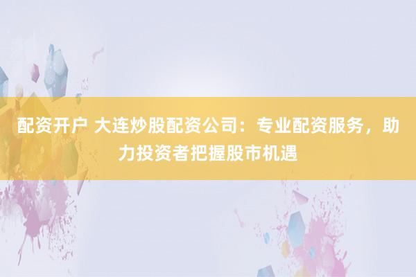 配资开户 大连炒股配资公司：专业配资服务，助力投资者把握股市机遇