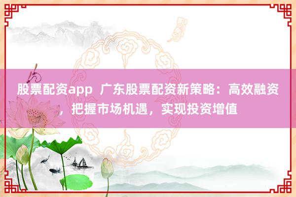 股票配资app  广东股票配资新策略：高效融资，把握市场机遇，实现投资增值