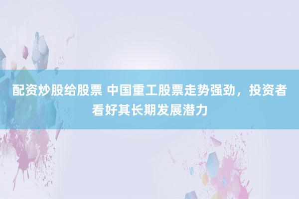 配资炒股给股票 中国重工股票走势强劲，投资者看好其长期发展潜力