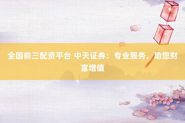 全国前三配资平台 中天证券：专业服务，助您财富增值