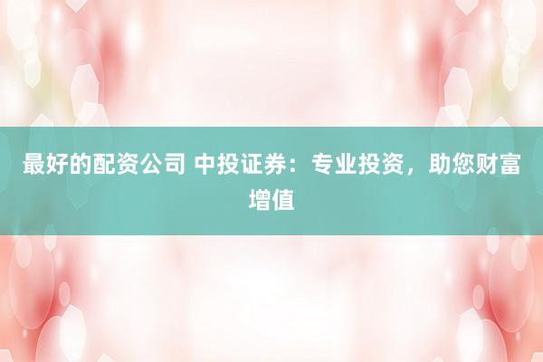 最好的配资公司 中投证券：专业投资，助您财富增值