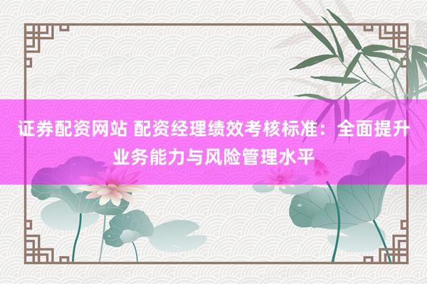 证券配资网站 配资经理绩效考核标准：全面提升业务能力与风险管理水平
