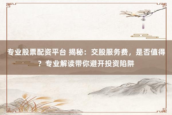专业股票配资平台 揭秘：交股服务费，是否值得？专业解读带你避开投资陷阱