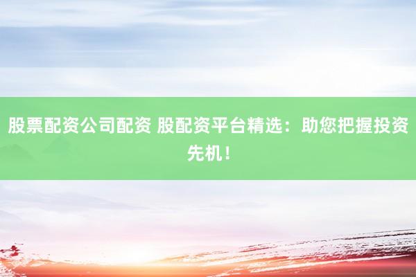 股票配资公司配资 股配资平台精选：助您把握投资先机！