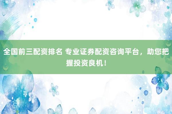 全国前三配资排名 专业证券配资咨询平台，助您把握投资良机！