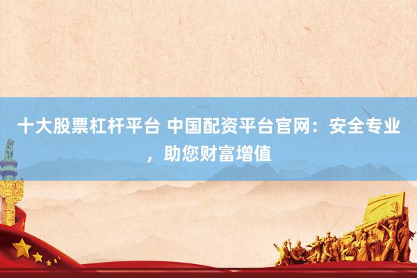 十大股票杠杆平台 中国配资平台官网：安全专业，助您财富增值
