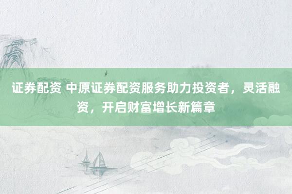 证券配资 中原证券配资服务助力投资者，灵活融资，开启财富增长新篇章