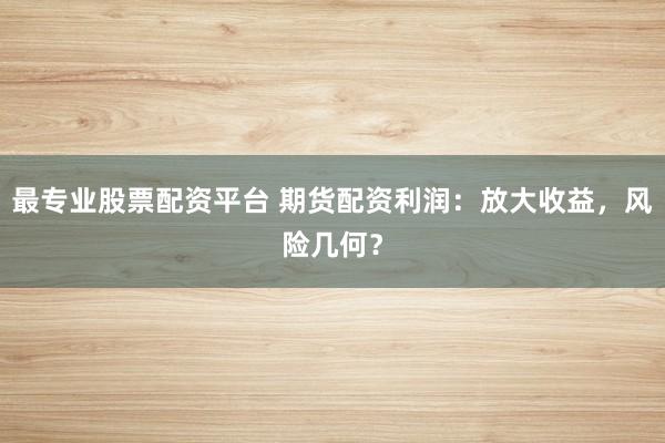 最专业股票配资平台 期货配资利润：放大收益，风险几何？