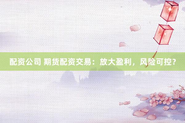 配资公司 期货配资交易：放大盈利，风险可控？