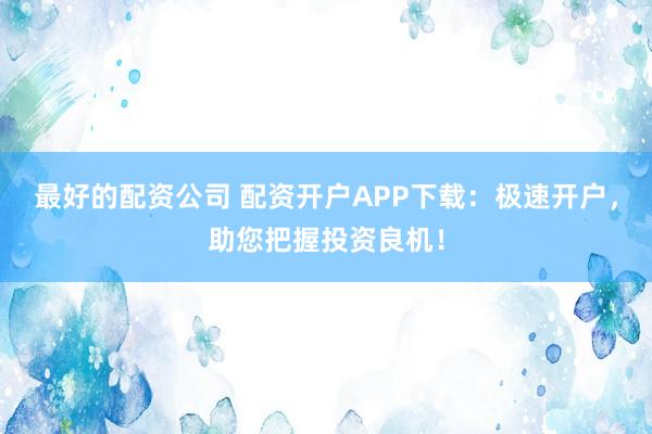 最好的配资公司 配资开户APP下载：极速开户，助您把握投资良机！