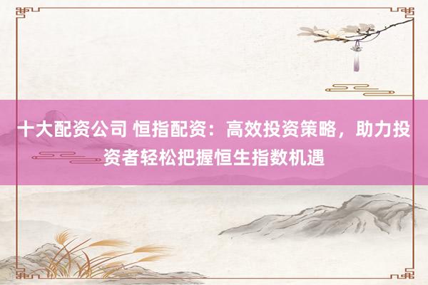 十大配资公司 恒指配资：高效投资策略，助力投资者轻松把握恒生指数机遇