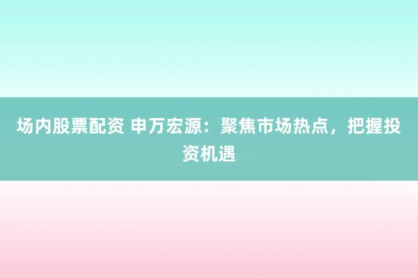场内股票配资 申万宏源：聚焦市场热点，把握投资机遇