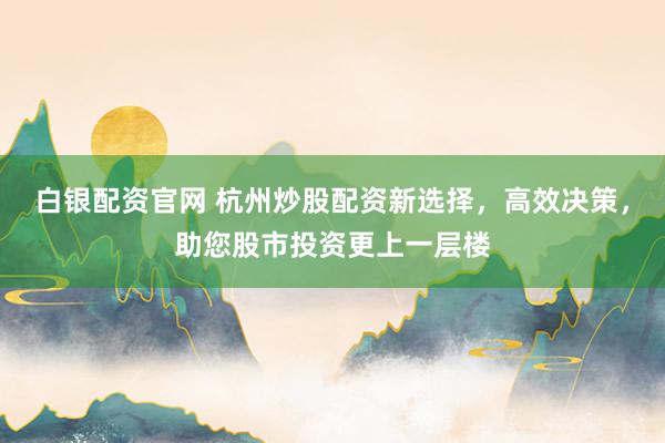 白银配资官网 杭州炒股配资新选择，高效决策，助您股市投资更上一层楼