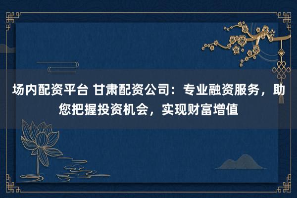 场内配资平台 甘肃配资公司：专业融资服务，助您把握投资机会，实现财富增值