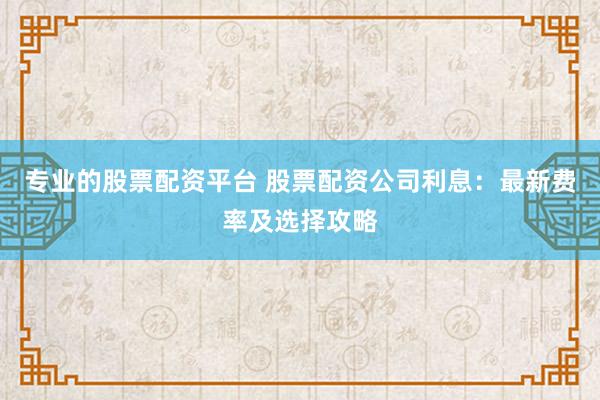 专业的股票配资平台 股票配资公司利息：最新费率及选择攻略